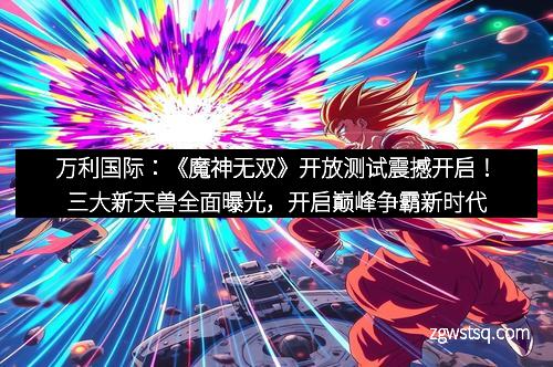 万利国际：《魔神无双》开放测试震撼开启！三大新天兽全面曝光，开启巅峰争霸新时代