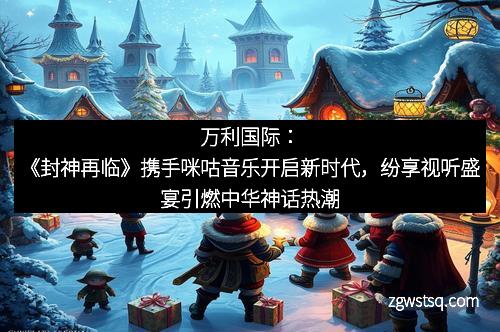 万利国际：《封神再临》携手咪咕音乐开启新时代，纷享视听盛宴引燃中华神话热潮