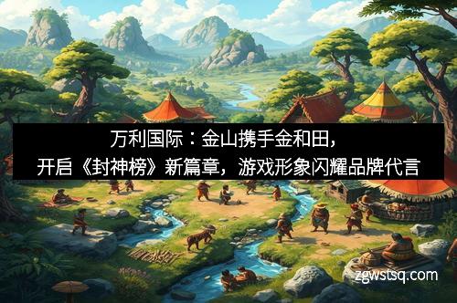 万利国际：金山携手金和田，开启《封神榜》新篇章，游戏形象闪耀品牌代言